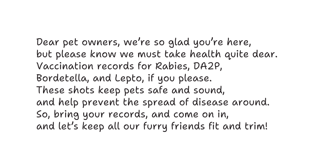 Dear pet owners we re so glad you re here but please know we must take health quite dear Vaccination records for Rabies DA2P Bordetella and Lepto if you please These shots keep pets safe and sound and help prevent the spread of disease around So bring your records and come on in and let s keep all our furry friends fit and trim